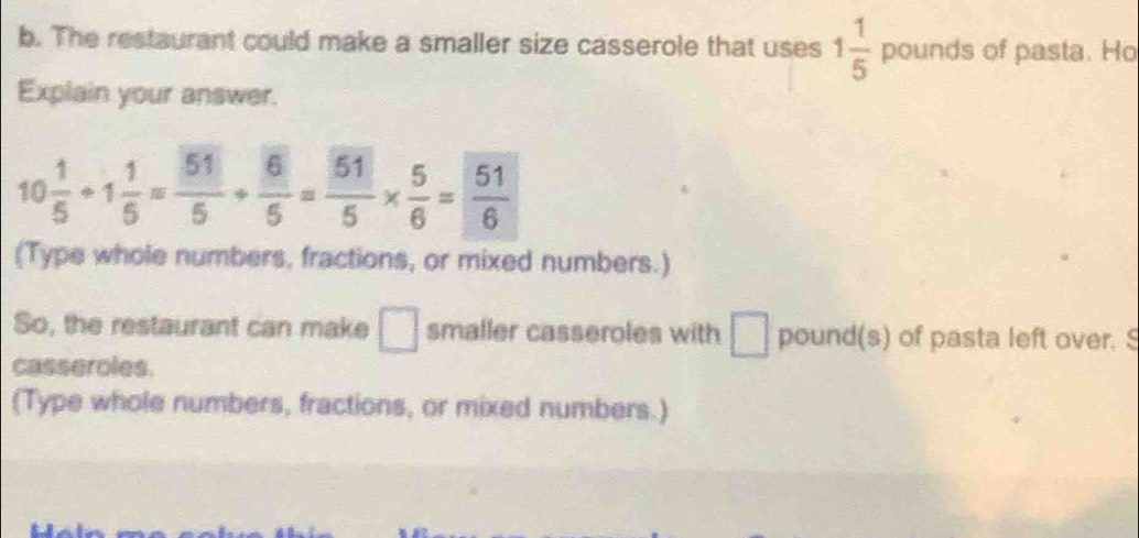 The restaurant could make a smaller size casserole that uses 1 1/5  pounds of pasta. Ho 
Explain your answer.
10 1/5 / 1 1/5 = 51/5 /  6/5 = 51/5 *  5/6 = 51/6 
(Type whole numbers, fractions, or mixed numbers.) 
So, the restaurant can make □ smaller casseroles with □ pound (s) of pasta left over. S 
casseroles. 
(Type whole numbers, fractions, or mixed numbers.)