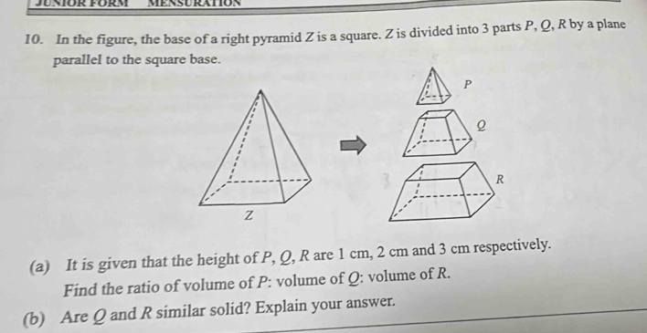 JUNIOR FÜRM MENSURATION 
10. In the figure, the base of a right pyramid Z is a square. Z is divided into 3 parts P, Q, R by a plane 
parallel to the square base.
P
Q
(a) It is given that the height of P, Q, R are 1 cm, 2 cm and 3 cm respectively. 
Find the ratio of volume of P : volume of Q : volume of R. 
(b) Are Q and R similar solid? Explain your answer.