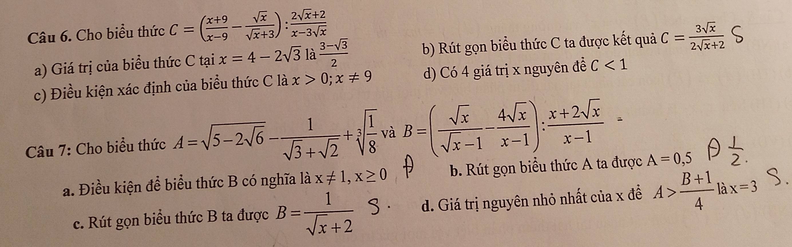 Cho biểu thức C=( (x+9)/x-9 - sqrt(x)/sqrt(x)+3 ): (2sqrt(x)+2)/x-3sqrt(x) 
a) Giá trị của biểu thức C tại x=4-2sqrt(3) là  (3-sqrt(3))/2  b) Rút gọn biểu thức C ta được kết quả C= 3sqrt(x)/2sqrt(x)+2 
c) Điều kiện xác định của biểu thức C là x>0; x!= 9 d) Có 4 giá trị x nguyên để C<1</tex> 
Câu 7: Cho biểu thức A=sqrt(5-2sqrt 6)- 1/sqrt(3)+sqrt(2) +sqrt[3](frac 1)8 và B=( sqrt(x)/sqrt(x)-1 - 4sqrt(x)/x-1 ): (x+2sqrt(x))/x-1 =
a. Điều kiện để biểu thức B có nghĩa là x!= 1, x≥ 0 b. Rút gọn biểu thức A ta được A=0,5
c. Rút gọn biểu thức B ta được B= 1/sqrt(x)+2 
d. Giá trị nguyên nhỏ nhất của x để A> (B+1)/4 lax=3