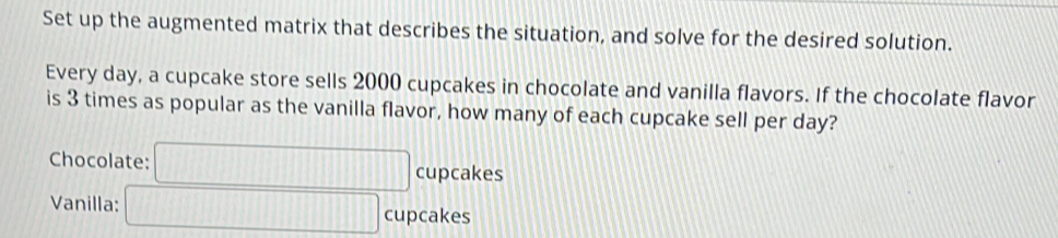 Set up the augmented matrix that describes the situation, and solve for the desired solution. 
Every day, a cupcake store sells 2000 cupcakes in chocolate and vanilla flavors. If the chocolate flavor 
is 3 times as popular as the vanilla flavor, how many of each cupcake sell per day? 
Chocolate: □° CU pcakes 
Vanilla: □ cu pcakes