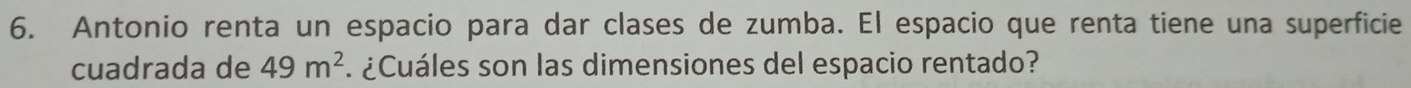 Antonio renta un espacio para dar clases de zumba. El espacio que renta tiene una superficie 
cuadrada de 49m^2 ¿Cuáles son las dimensiones del espacio rentado?