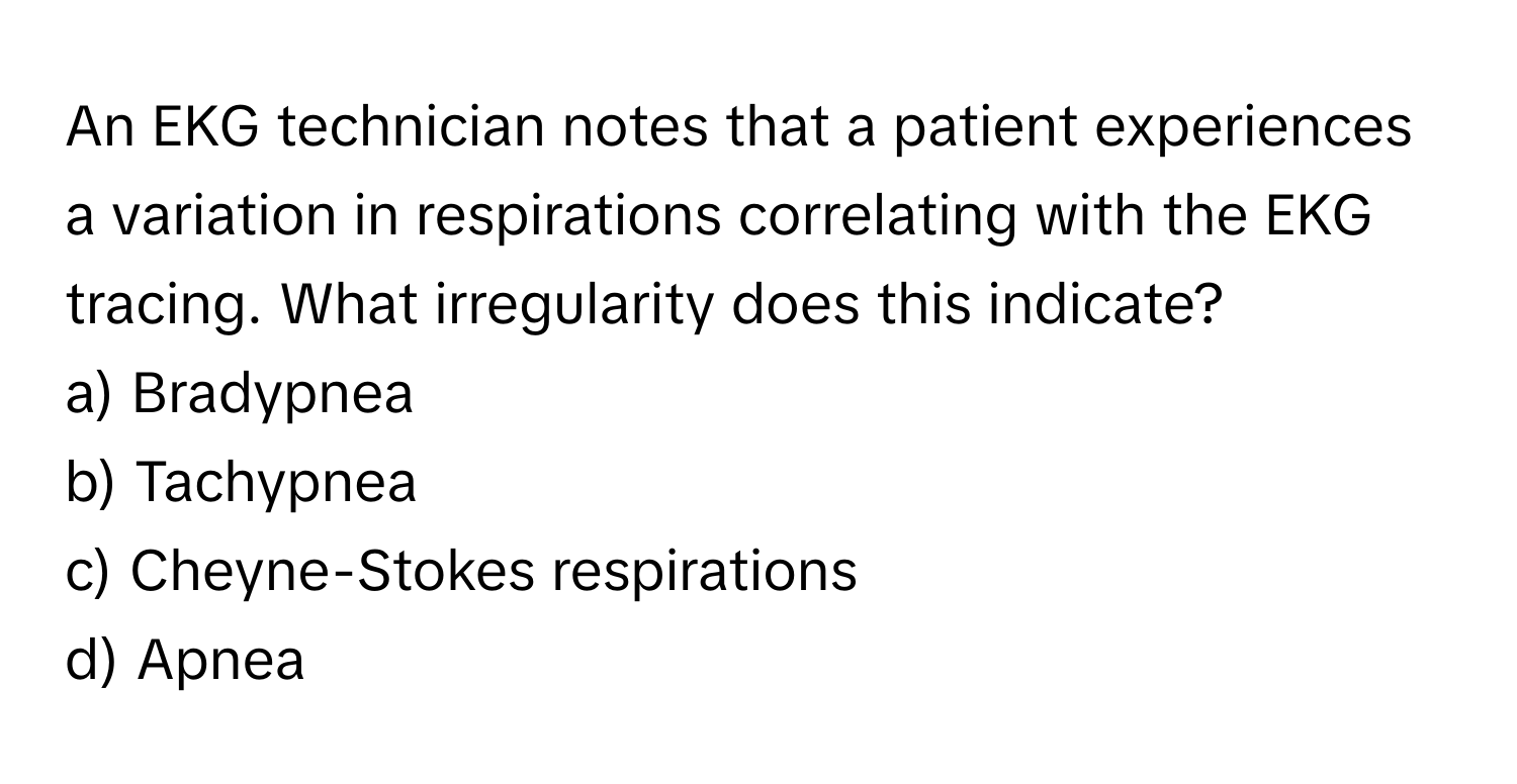 An EKG technician notes that a patient experiences a variation in respirations correlating with the EKG tracing. What irregularity does this indicate?

a) Bradypnea
b) Tachypnea
c) Cheyne-Stokes respirations
d) Apnea