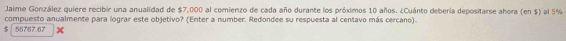 Jaime González quiere recibir una anualidad de $7,000 al comienzo de cada año durante los próximos 10 años. ¿Cuánto debería depositarse ahora (en $) al 5%
compuesto anualmente para lograr este objetivo? (Enter a number. Redondee su respuesta al centavo más cercano).
$ 56767.67