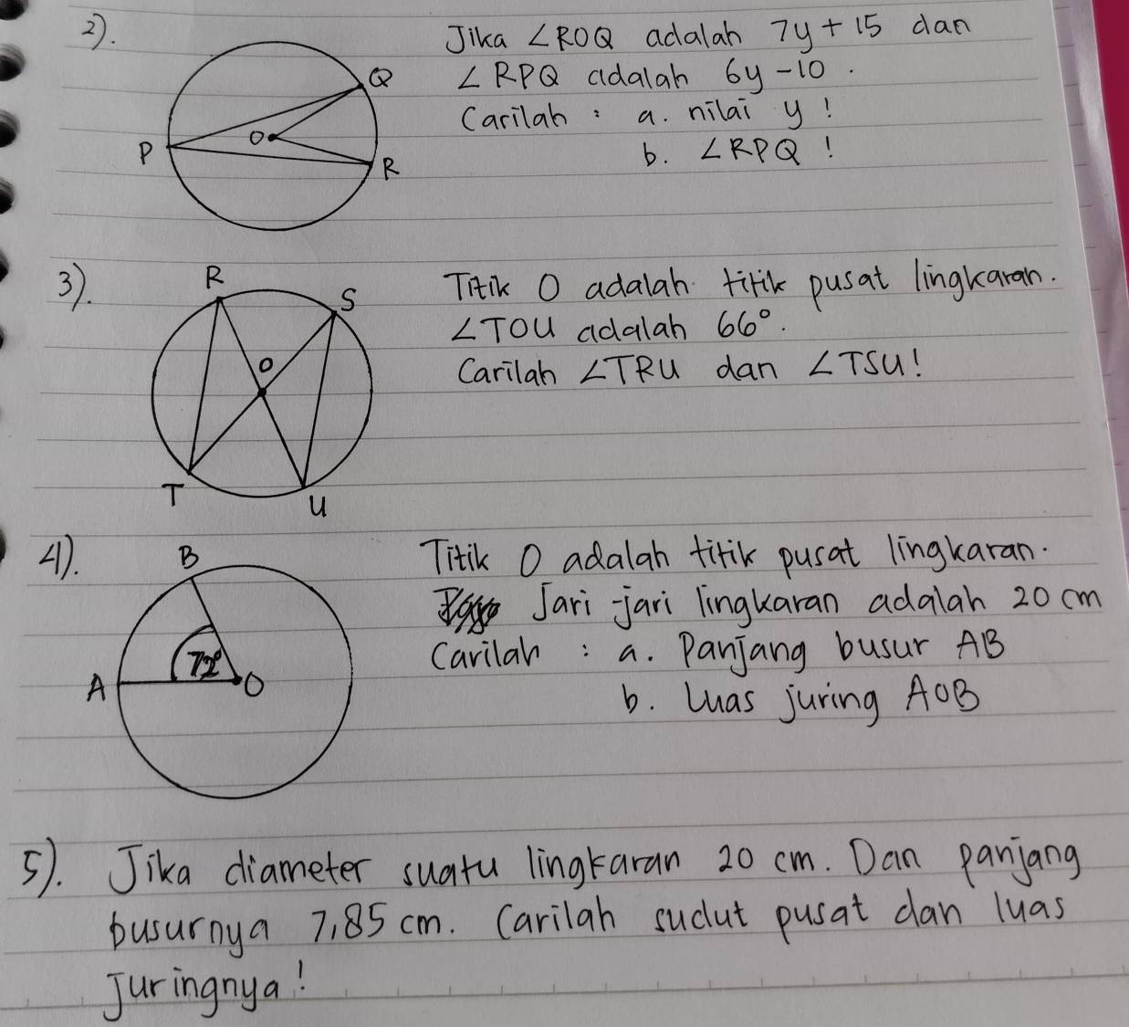 Jika ∠ ROQ adalah 7y+15 dan
∠ RPQ aldalah 6y-10
Carilah: a. nilai y!
b. ∠ RPQ
3.
Tiik O adalah tifk pusat lingkaran.
LTou adalah 66°.
dan ∠ TSU
Carilah ∠ TRU
A)Titik O adalah titik pusat lingkaran.
Jari jari lingkaran adalah 20 cm
Carilar: a. Panjang busur AB
b. las juring AOB
5). Jika diameter suatu lingtaran 20 cm. Dan panjang
busurnya 7, 85 cm. Carilah sucut pusat dan luas
Juringnya!