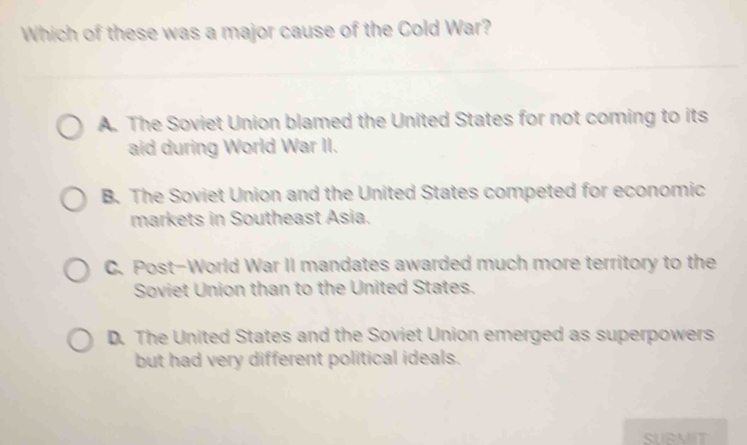 Which of these was a major cause of the Cold War?
A. The Soviet Union blamed the United States for not coming to its
aid during World War II.
B. The Soviet Union and the United States competed for economic
markets in Southeast Asia.
C. Post-World War II mandates awarded much more territory to the
Soviet Union than to the United States.
D. The United States and the Soviet Union emerged as superpowers
but had very different political ideals.
SURMIT