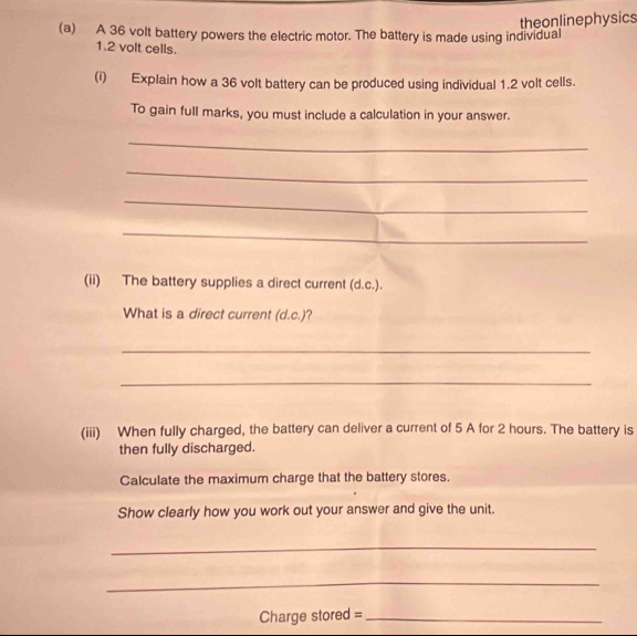 A 36 volt battery powers the electric motor. The battery is made using individual theonlinephysics
1.2 volt cells. 
(i) Explain how a 36 volt battery can be produced using individual 1.2 volt cells. 
To gain full marks, you must include a calculation in your answer. 
_ 
_ 
_ 
_ 
(ii) The battery supplies a direct current (d.c.). 
What is a direct current (d.c.)? 
_ 
_ 
(iii) When fully charged, the battery can deliver a current of 5 A for 2 hours. The battery is 
then fully discharged. 
Calculate the maximum charge that the battery stores. 
Show clearly how you work out your answer and give the unit. 
_ 
_ 
Charge stored =_