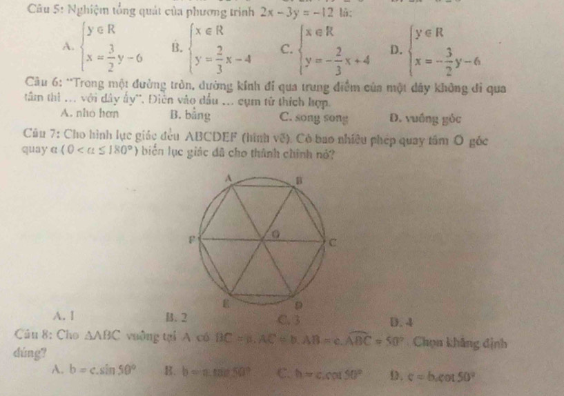 Nghiệm tổng quát của phương trình 2x-3y=-12 là:
A. beginarrayl y∈ R x= 3/2 y-6endarray. B. beginarrayl x∈ R y= 2/3 x-4endarray. C. beginarrayl x∈ R y=- 2/3 x+4endarray. D. beginarrayl y∈ R x=- 3/2 y-6endarray.
Câu 6: *Trong một đường tròn, dường kính đí qua trung điểm của một dây không đi qua
tâm thì ... với dây ấy'. Điễn vào dầu ... cụm tử thích hợp.
A. nho hơn B. bằng C. song song D. vuồng gỏc
Câu 7: Cho hình lực giác đều ABCDEF (hình về). Có bao nhiêu phép quay tâm Ô góc
quay α (0 biển lục giác đã cho thành chính nó?
A. 1 B. 2 C. 3 D. 4
Câu 8: Cho △ ABC vuông tại A có BC=n, AC=b, AB=c.widehat ABC=50° Chọn khẳng định
dúng?
A. b=c.sin 50° B. b=a.tan 50° C. h=ccou50° D. c=b.cot 50°