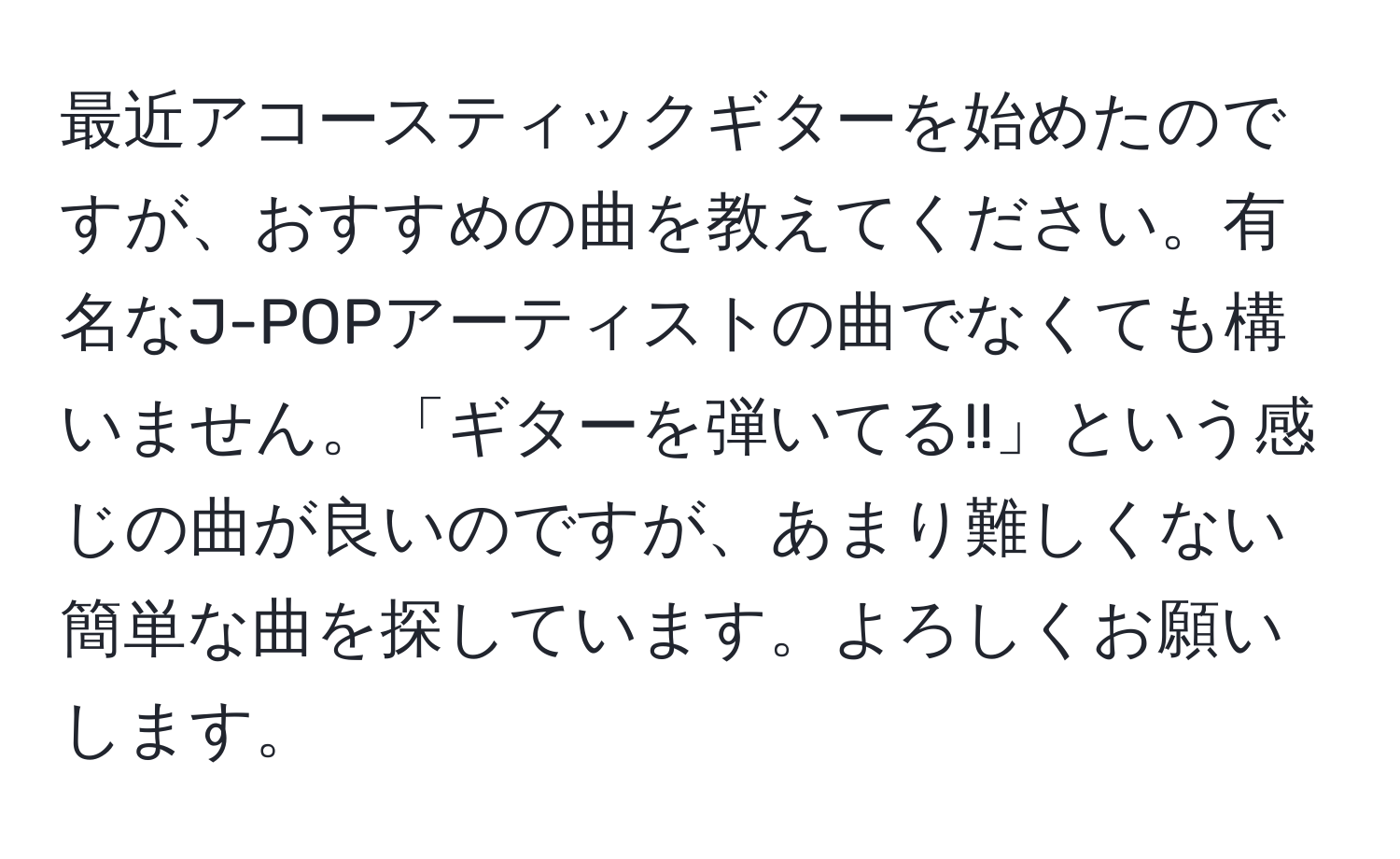 最近アコースティックギターを始めたのですが、おすすめの曲を教えてください。有名なJ-POPアーティストの曲でなくても構いません。「ギターを弾いてる!!」という感じの曲が良いのですが、あまり難しくない簡単な曲を探しています。よろしくお願いします。