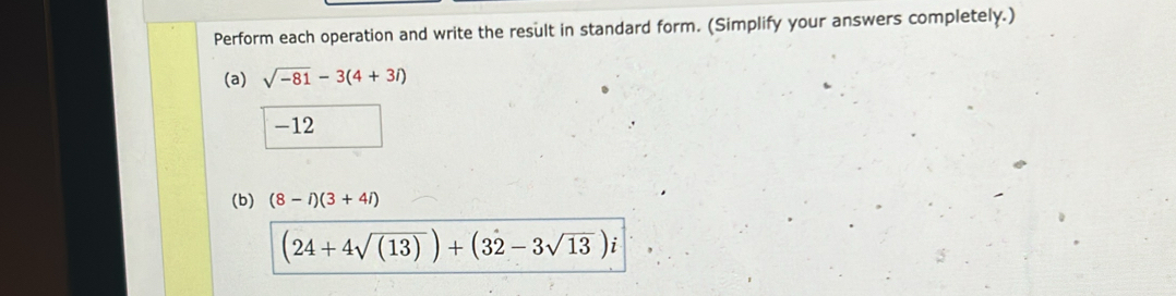 Perform each operation and write the result in standard form. (Simplify your answers completely.) 
(a) sqrt(-81)-3(4+3i)
-12
(b) (8-i)(3+4i)
(24+4sqrt((13)))+(3dot 2-3sqrt(13))i