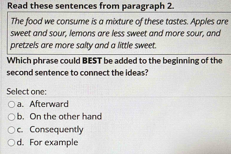 Read these sentences from paragraph 2.
The food we consume is a mixture of these tastes. Apples are
sweet and sour, lemons are less sweet and more sour, and
pretzels are more salty and a little sweet.
Which phrase could BEST be added to the beginning of the
second sentence to connect the ideas?
Select one:
a. Afterward
b. On the other hand
c. Consequently
d. For example