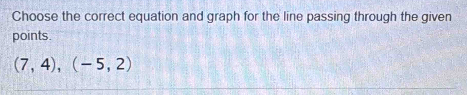 Choose the correct equation and graph for the line passing through the given 
points.
(7,4), (-5,2)