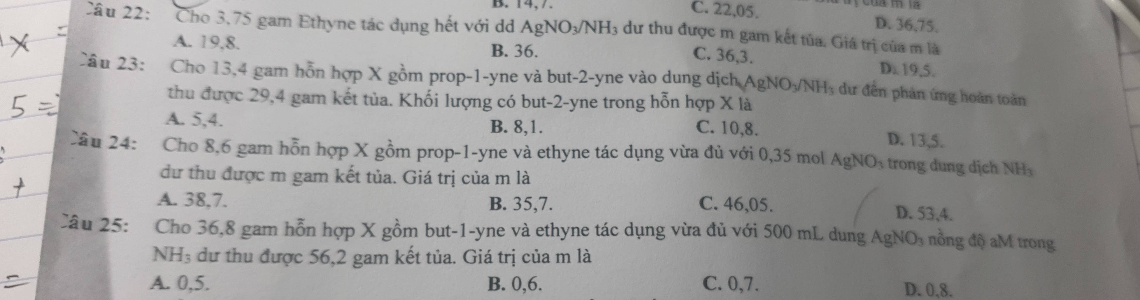 C. 22, 05. D. 36,75.
Câu 22: Cho 3.75 gam Ethyne tác dụng hết với dd AgNO₃/NH₃ dư thu được m gam kết tủa. Giá trị của m là
A. 19, 8. B. 36.
C. 36, 3. D. 19, 5.
Câu 23: Cho 13,4 gam hỗn hợp X gồm prop -1-yne và but -2-yne vào dung dịch AgNO₃/NHị dư đến phản ứng hoàn toàn
thu được 29, 4 gam kết tủa. Khối lượng có but -2 -yne trong hỗn hợp X là
A. 5, 4.
B. 8, 1. C. 10, 8. D. 13, 5.
Câu 24: Cho 8, 6 gam hỗn hợp X gồm prop -1-yne và ethyne tác dụng vừa đủ với 0,35 mol AgNO₃ trong dung dịch NH
dư thu được m gam kết tủa. Giá trị của m là
A. 38, 7. B. 35, 7. C. 46, 05. D. 53, 4.
Câu 25: Cho 36, 8 gam hỗn hợp X gồm but -1 -yne và ethyne tác dụng vừa đủ với 500 mL dung AgNO₃ nồng độ aM trong
NH₃ dư thu được 56, 2 gam kết tủa. Giá trị của m là
A. 0, 5. B. 0, 6. C. 0, 7. D. 0, 8.