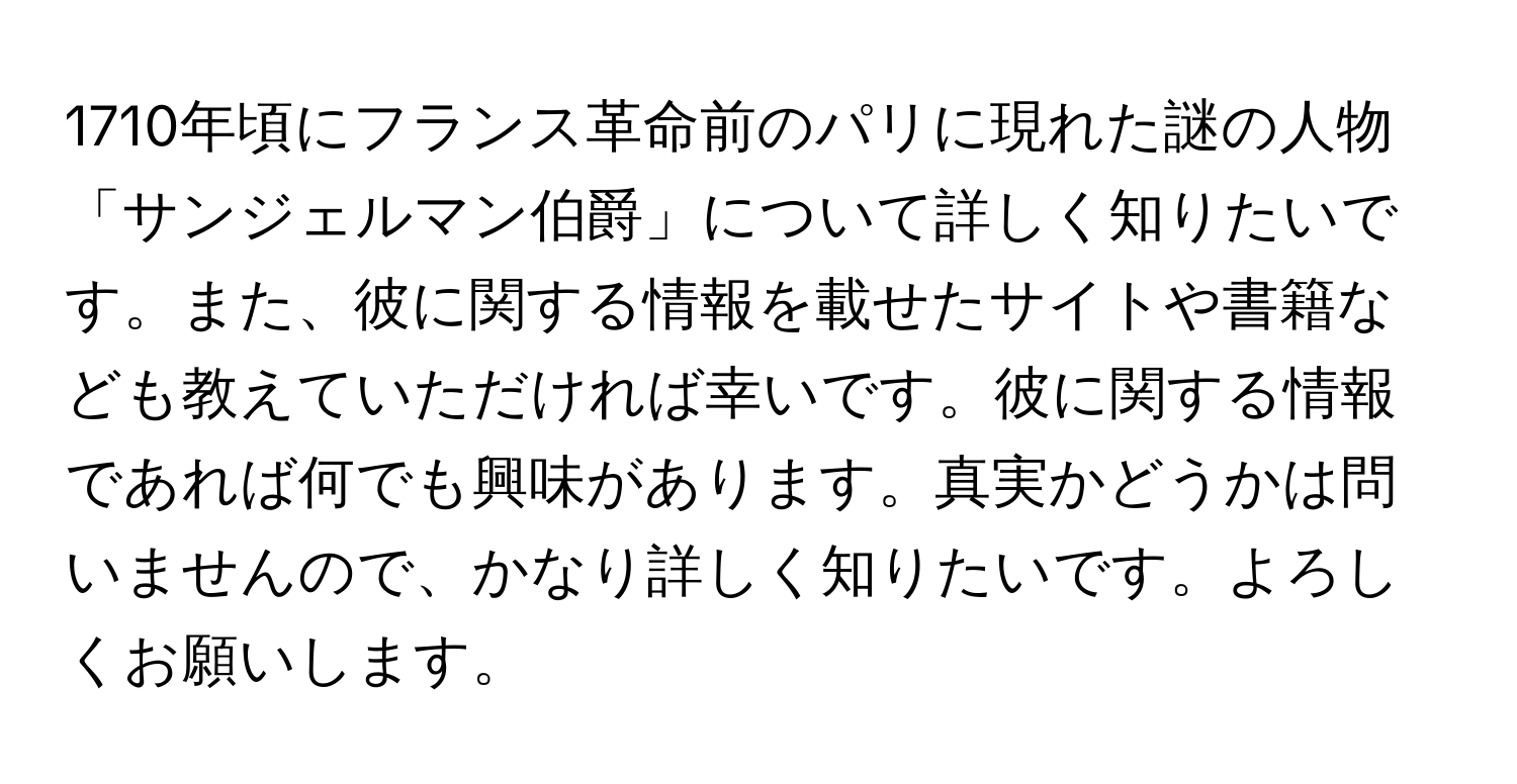 1710年頃にフランス革命前のパリに現れた謎の人物「サンジェルマン伯爵」について詳しく知りたいです。また、彼に関する情報を載せたサイトや書籍なども教えていただければ幸いです。彼に関する情報であれば何でも興味があります。真実かどうかは問いませんので、かなり詳しく知りたいです。よろしくお願いします。