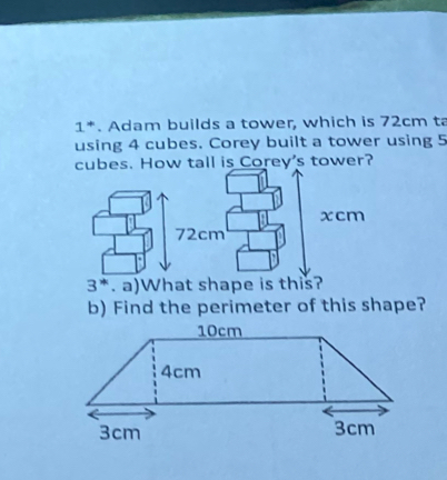 1 *. Adam builds a tower, which is 72cm ta 
using 4 cubes. Corey built a tower using 5
cubes. How tall is Corey's tower?
3^*. a)What shape is this? 
b) Find the perimeter of this shape?