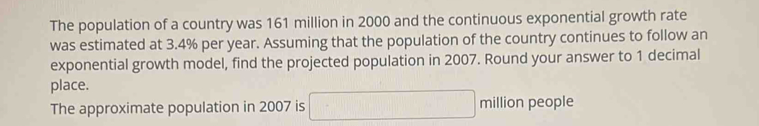 The population of a country was 161 million in 2000 and the continuous exponential growth rate 
was estimated at 3.4% per year. Assuming that the population of the country continues to follow an 
exponential growth model, find the projected population in 2007. Round your answer to 1 decimal 
place. 
The approximate population in 2007 is □ million people