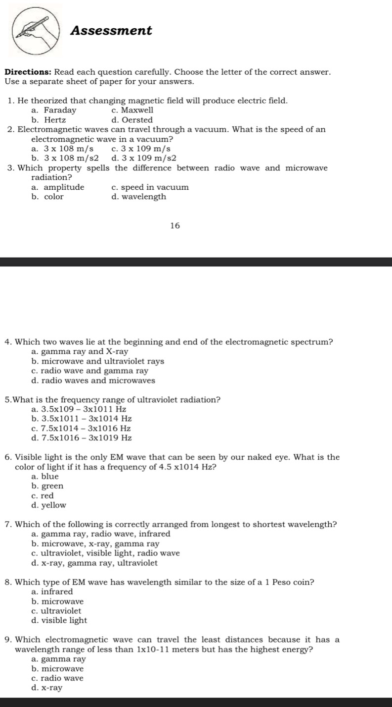 Assessment
Directions: Read each question carefully. Choose the letter of the correct answer.
Use a separate sheet of paper for your answers.
1. He theorized that changing magnetic field will produce electric field.
a. Faraday c. Maxwell
b. Hertz d. Oersted
2. Electromagnetic waves can travel through a vacuum. What is the speed of an
electromagnetic wave in a vacuum?
a. 3* 108m/s c. 3 x 109 m/s
b. 3* 108m/s2 d. 3* 109m/s2
3. Which property spells the difference between radio wave and microwave
radiation?
a. amplitude c. speed in vacuum
b. color d. wavelength
16
4. Which two waves lie at the beginning and end of the electromagnetic spectrum?
a. gamma ray and X-ray
b. microwave and ultraviolet rays
c. radio wave and gamma ray
d. radio waves and microwaves
5.What is the frequency range of ultraviolet radiation?
a. 3.5* 109-3* 1011 Hz
b. 3.5* 1011-3* 1014H_2
C. 7.5* 1014-3* 1016H 7
d. 7.5* 1016-3* 1019H_2
6. Visible light is the only EM wave that can be seen by our naked eye. What is the
color of light if it has a frequency of 4.5* 1014 Hz?
a. blue
b. green
c. red
d. yellow
7. Which of the following is correctly arranged from longest to shortest wavelength?
a. gamma ray, radio wave, infrared
b. microwave, x -ray, gamma ray
c. ultraviolet, visible light, radio wave
d. x-ray y, gamma ray, ultraviolet
8. Which type of EM wave has wavelength similar to the size of a 1 Peso coin?
a. infrared
b. microwave
c. ultraviolet
d. visible light
9. Which electromagnetic wave can travel the least distances because it has a
wavelength range of less than 1* 10-1 1 meters but has the highest energy?
a. gamma ray
b. microwave
c. radio wave
d. x -ray