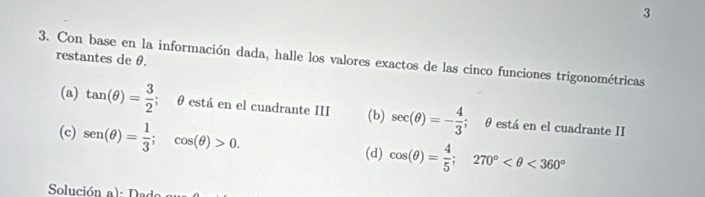 restantes de θ. 
3. Con base en la información dada, halle los valores exactos de las cinco funciones trigonométricas 
(a) tan (θ )= 3/2 ; θ está en el cuadrante III (b) sec (θ )=- 4/3 ; θ está en el cuadrante II 
(c) sen (θ )= 1/3 ; cos (θ )>0. 
(d) cos (θ )= 4/5 ; 270° <360°
Solución a): Dad