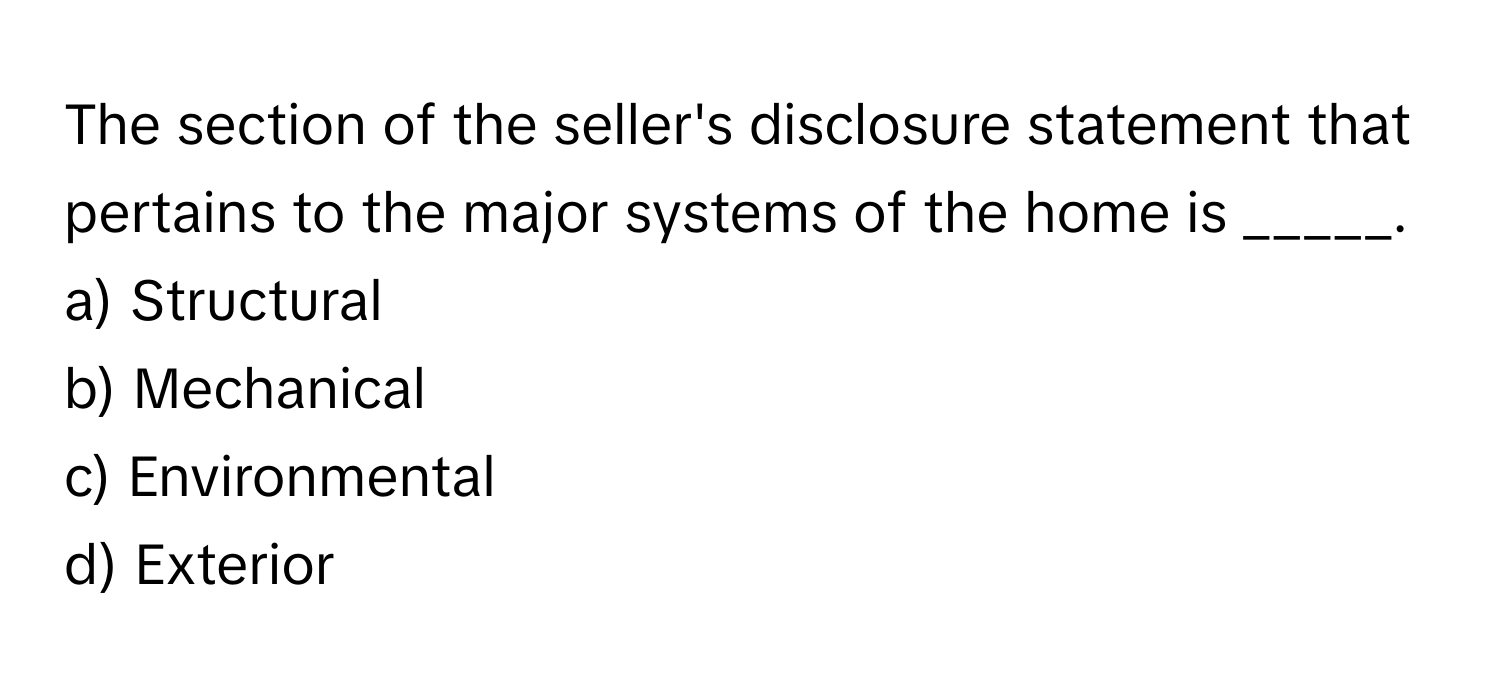 The section of the seller's disclosure statement that pertains to the major systems of the home is _____.

a) Structural
b) Mechanical
c) Environmental
d) Exterior