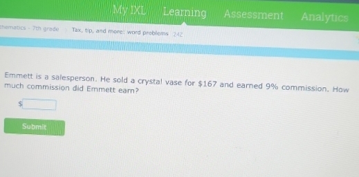 My IXL Learning Assessment Analytics 
thematics - 7th grade Tax, tip, and more: word problems 24Z 
Emmett is a salesperson. He sold a crystal vase for $167 and earned 9% commission. How 
much commission did Emmett earn?
5□
Submit