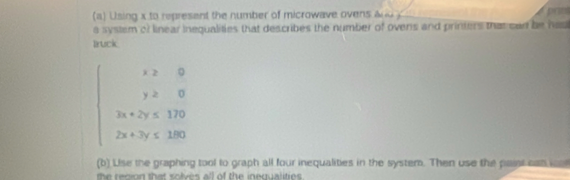 a ) Using x to represent the number of microwave ovens a prm 
a system of linear inequalities that describes the number of ovens and printers that can be has 
Bruck
beginarrayl x≥slant 0 y≥slant 0 3x+2y≤slant 170 2x+3y≤slant 180endarray.
(b) Lise the graphing tool to graph all four inequalities in the system. Then use the pait can oa 
h r ro n th a o lve all of the inequalitie s .