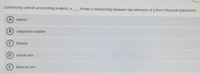Commonly used in accounting analysis, a _shows a relationship between two elements of a firm's financial statements.
A statistic
B comparative number
C formula
D current ratio
E financial ratio