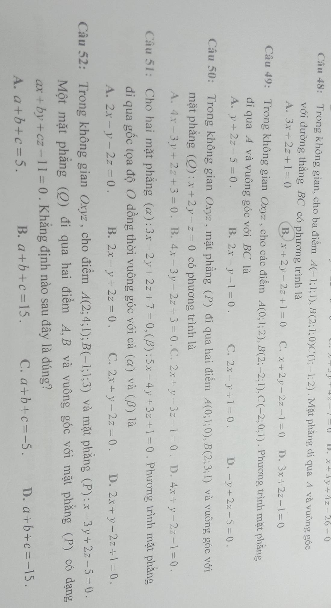 D. x+3y+4z-26=0
Câu 48: Trong không gian, cho ba điểm A(-1;1;1),B(2;1;0)C(1;-1;2). Mặt phẳng đi qua A và vuông góc
với đường thắng BC có phương trình là
A. 3x+2z+1=0 C. x+2y-2z-1=0 D. 3x+2z-1=0
B. x+2y-2z+1=0
Câu 49: Trong không gian Oxyz , cho các điểm A(0;1;2),B(2;-2;1),C(-2;0;1). Phương trình mặt phẳng
đi qua A và vuông góc với BC là
A. y+2z-5=0. B. 2x-y-1=0. C. 2x-y+1=0. D. -y+2z-5=0.
Câu 50: Trong không gian Oxyz , mặt phẳng (P) đi qua hai điểm A(0;1;0),B(2;3;1) và vuông góc với
mặt phắng (Q): x+2y-z=0 có phương trình là
A. 4x-3y+2z+3=0. B. 4x-3y-2z+3=0 .C. 2x+y-3z-1=0. D. 4x+y-2z-1=0.
Câu 51: Cho hai mặt phăng (α): 3x-2y+2z+7=0, ,(β): 5x-4y+3z+1=0. Phương trình mặt phẳng
đi qua gốc tọa độ O dồng thời vuông góc với cả (α) và (β) là
A. 2x-y-2z=0. B. 2x-y+2z=0. C. 2x+y-2z=0. D. 2x+y-2z+1=0.
Câu 52: Trong không gian Oxyz , cho điểm A(2;4;1);B(-1;1;3) và mặt phăng (P): x-3y+2z-5=0.
Một mặt phẳng (Q) đi qua hai điểm A,B và vuông góc với mặt phẳng (P) có dạng
ax+by+cz-11=0. Khắng định nào sau đây là đúng?
A. a+b+c=5. B. a+b+c=15.
C. a+b+c=-5. D. a+b+c=-15.