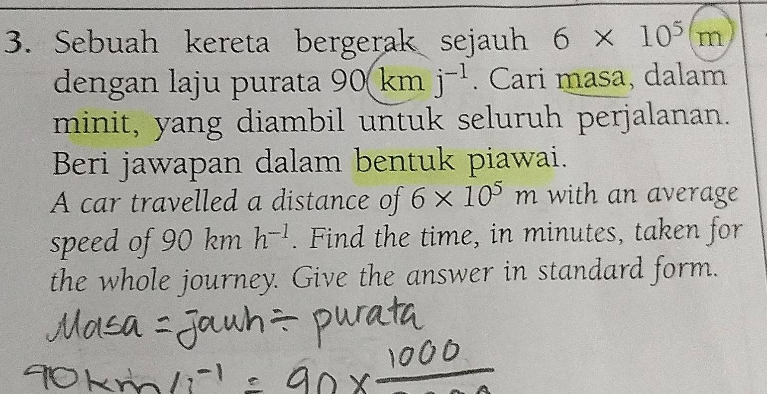 Sebuah kereta bergerak sejauh 6* 10^5(m
dengan laju purata 90 km j^(-1). Cari masa, dalam 
minit, yang diambil untuk seluruh perjalanan. 
Beri jawapan dalam bentuk piawai. 
A car travelled a distance of 6* 10^5m with an average 
speed of 90 km h^(-1). Find the time, in minutes, taken for 
the whole journey. Give the answer in standard form.