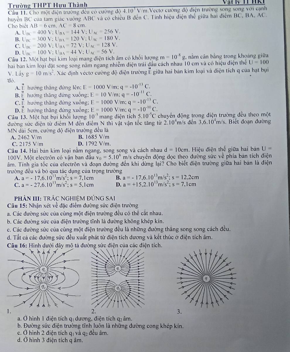 Trường THPT Hựu Thành
Câu 11. Cho một điện trường đều có cường ddot d4.10^3V/m.Vectơ cường độ điện trường song song với cạnh
huyền BC của tam giác vuông ABC và có chiều B đến C. Tính hiệu điện thể giữa hai điểm BC, BA, AC.
Cho biết AB=6cm.AC=8cm.
A. U_BC=400V;U_BA=144V;U_AC=256V.
B. U_BC=300V;U_BA=120V;U_AC=180V.
C. U_BC=200V;U_BA=72V;U_AC=128V.
D. U_BC=100V;U_BA=44V;U_AC=56V.
Câu 12. Một hạt bụi kim loại mang điện tích âm có khối lượng m=10^(-8)g , nằm cân bằng trong khoảng giữa
hai ban kim loại đặt song song nằm ngang nhiễm điện trái dấu cách nhau 10 cm và có hiệu điện thể U=100
V. Lấy g=10m/s^2.. Xác định véctơ cường độ điện trường É giữa hai bản kim loại và điện tích q của hạt bụi
do.
u
A. É hướng thăng đứng lên: E=1000V/n n: q=-10^(-13)C.
B.ể hướng thăng đứng xuồng; E=10V/m;q=-10^(-11)C.
C É hướng thăng đứng xuống: E=1000 V/m; q=-10^(-13)C.
D.ễ hướng thăng đứng xuống: E=1000 V/m; q=-10^(-10)C.
Câu 13. Một hạt bụi khổi lượng 10^(-3) mang điện tích 5.10^(-5)C chuyền động trong điện trường đều theo một
đường sức điện từ điểm M đến điểm N thì vật vận tốc tăng từ 2.10^4m/s dến 3,6.10^4m/s Biết đoạn đường
MN dài 5cm, cường độ điện trường đều là
A. 2462 V/m B. 1685 V/m
C. 2175 V/m D. 1792 V/m.
Câu 14. Hai bản kim loại nằm ngang, song song và cách nhau d=10cm Hiệu điện thế giữa hai bản U=
100V. Một electrôn có vận ban đầu v_0=5.10^6 m/s chuyền động dọc theo đường sức về phía bản tích điện
âm. Tính gia tốc của electrôn và đoạn đường đến khi dừng lại? Cho biết điện trường giữa hai bản là điện
trường đều và bỏ qua tác dụng của trọng trường
A. a=-17,6.10^(13)m/s^2;s=7,1cm B. a=-17,6.10^(13)m/s^2;s=12,2cm
C. a=-27.6.10^(13)m/s^2;s=5.1cm D. a=+15,2.10^(13)m/s^2;s=7,1cm
PHÀN III: TRÁC NGHIỆM ĐÚNG SAI
Câu 15: Nhận xét về đặc điểm đường sức điện trường
a. Các đường sức của cùng một điện trường đều có thể cắt nhau.
b. Các đường sức của điện trường tĩnh là đường không khép kín.
c. Các đường sức của cùng một điện trường đều là những đường thắng song song cách đều.
d. Tất cả các đường sức đều xuất phát từ điện tích dương và kết thúc ở điện tích âm.
Câu 16: Hình dưới đây mô tả đường sức điện của các điện tích.
a. Ở hình 1 điện tích qị dương, điện tích q₂ âm.
b. Đường sức điện trường tĩnh luôn là những đường cong khép kín.
c. Ở hình 2 điện tích qi và q_2 đều âm.
d. Ở hình 3 điện tích q âm.