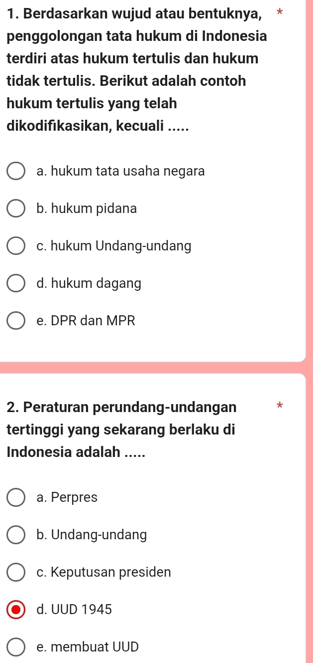 Berdasarkan wujud atau bentuknya, *
penggolongan tata hukum di Indonesia
terdiri atas hukum tertulis dan hukum
tidak tertulis. Berikut adalah contoh
hukum tertulis yang telah
dikodifıkasikan, kecuali .....
a. hukum tata usaha negara
b. hukum pidana
c. hukum Undang-undang
d. hukum dagang
e. DPR dan MPR
2. Peraturan perundang-undangan *
tertinggi yang sekarang berlaku di
Indonesia adalah .....
a. Perpres
b. Undang-undang
c. Keputusan presiden
d. UUD 1945
e. membuat UUD