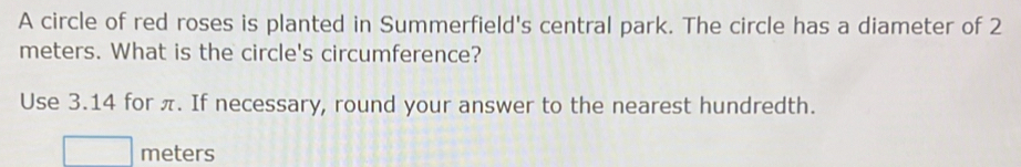 A circle of red roses is planted in Summerfield's central park. The circle has a diameter of 2
meters. What is the circle's circumference? 
Use 3.14 for π. If necessary, round your answer to the nearest hundredth.
meters