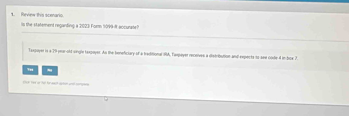 Review this scenario.
Is the statement regarding a 2023 Form 1099-R accurate?
Taxpayer is a 29-year-old single taxpayer. As the beneficiary of a traditional IRA, Taxpayer receives a distribution and expects to see code 4 in box 7.
Yes No
Click 'Yes' or 'No' for each option until complete.