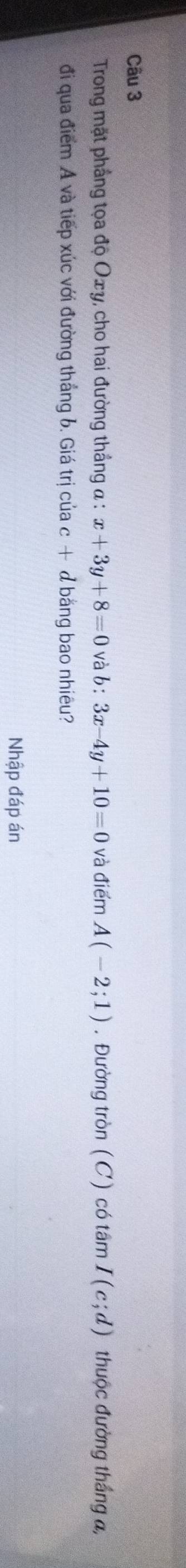 Trong mặt phầng tọa độ Oxy, cho hai đường thắng a : x+3y+8=0 và b:3x-4y+10=0 và điểm A(-2;1). Đường tròn (C) có tân 7 I(c;d) thuộc đường thắng a, 
đi qua điểm A và tiếp xúc với đường thắng b. Giá trị của c + d bằng bao nhiêu? 
Nhập đáp án