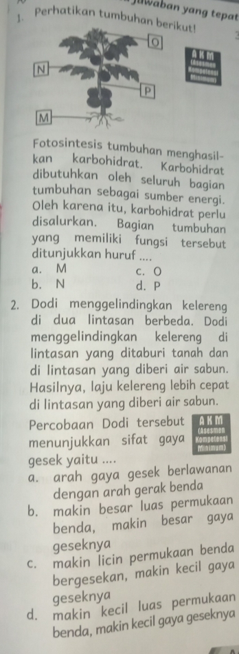 Jawaban yang tepat
1. Perhatikan tumbuhan berikut!
Fotosintesis tumbuhan menghasil-
kan karbohidrat. Karbohidrat
dibutuhkan oleh seluruh bagian
tumbuhan sebagai sumber energi.
Oleh karena itu, karbohidrat perlu
disalurkan. Bagian tumbuhan
yang memiliki fungsi tersebut
ditunjukkan huruf ....
a. M c. O
b. N d. P
2. Dodi menggelindingkan kelereng
di dua lintasan berbeda. Dodi
menggelindingkan kelereng di
lintasan yang ditaburi tanah dan
di lintasan yang diberi air sabun.
Hasilnya, laju kelereng lebih cepat
di lintasan yang diberi air sabun.
Percobaan Dodi tersebut AKM
(Asesmen
menunjukkan sifat gaya Kompetens
Minimum)
gesek yaitu ....
a. arah gaya gesek berlawanan
dengan arah gerak benda
b. makin besar luas permukaan
benda, makin besar gaya
geseknya
c. makin licin permukaan benda
bergesekan, makin kecil gaya
geseknya
d. makin kecil luas permukaan
benda, makin kecil gaya geseknya