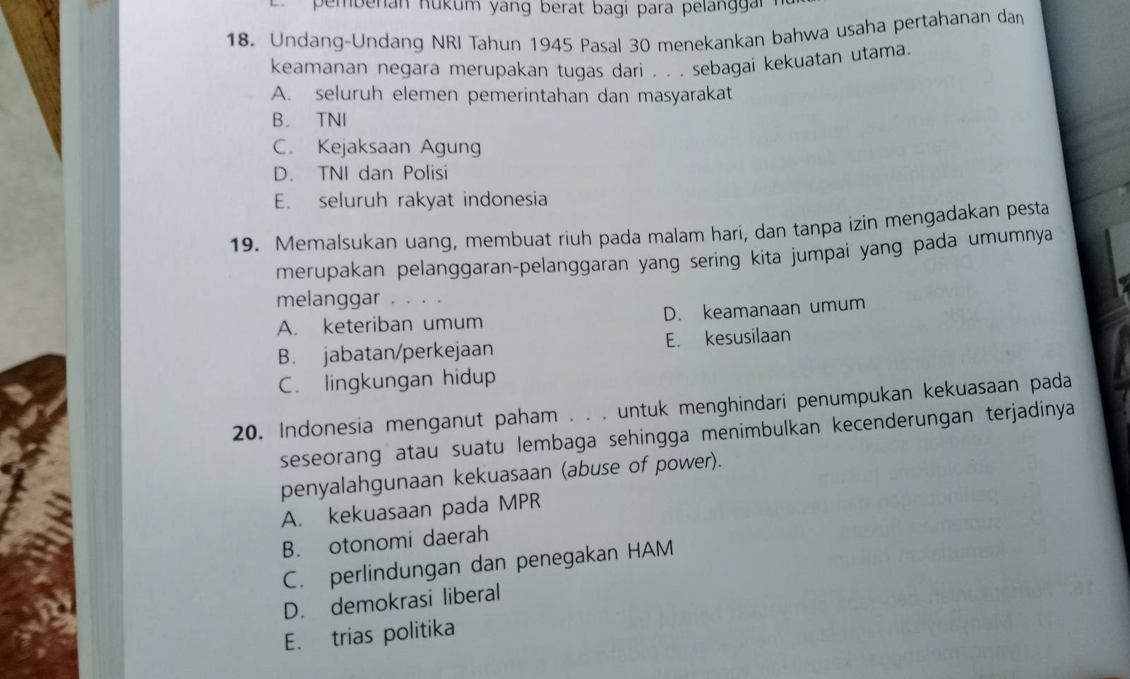 pembenan nukum yang berat bagi para pelanggai 
18. Undang-Undang NRI Tahun 1945 Pasal 30 menekankan bahwa usaha pertahanan dan
keamanan negara merupakan tugas dari . . . sebagai kekuatan utama.
A. seluruh elemen pemerintahan dan masyarakat
B. TNI
C. Kejaksaan Agung
D. TNI dan Polisi
E. seluruh rakyat indonesia
19. Memalsukan uang, membuat riuh pada malam hari, dan tanpa izin mengadakan pesta
merupakan pelanggaran-pelanggaran yang sering kita jumpai yang pada umumnya
melanggar ....
A. keteriban umum D. keamanaan umum
B. jabatan/perkejaan E. kesusilaan
C. lingkungan hidup
20. Indonesia menganut paham . . . untuk menghindari penumpukan kekuasaan pada
seseorang atau suatu lembaga sehingga menimbulkan kecenderungan terjadinya
penyalahgunaan kekuasaan (abuse of power).
A. kekuasaan pada MPR
B. otonomi daerah
C. perlindungan dan penegakan HAM
D. demokrasi liberal
E. trias politika