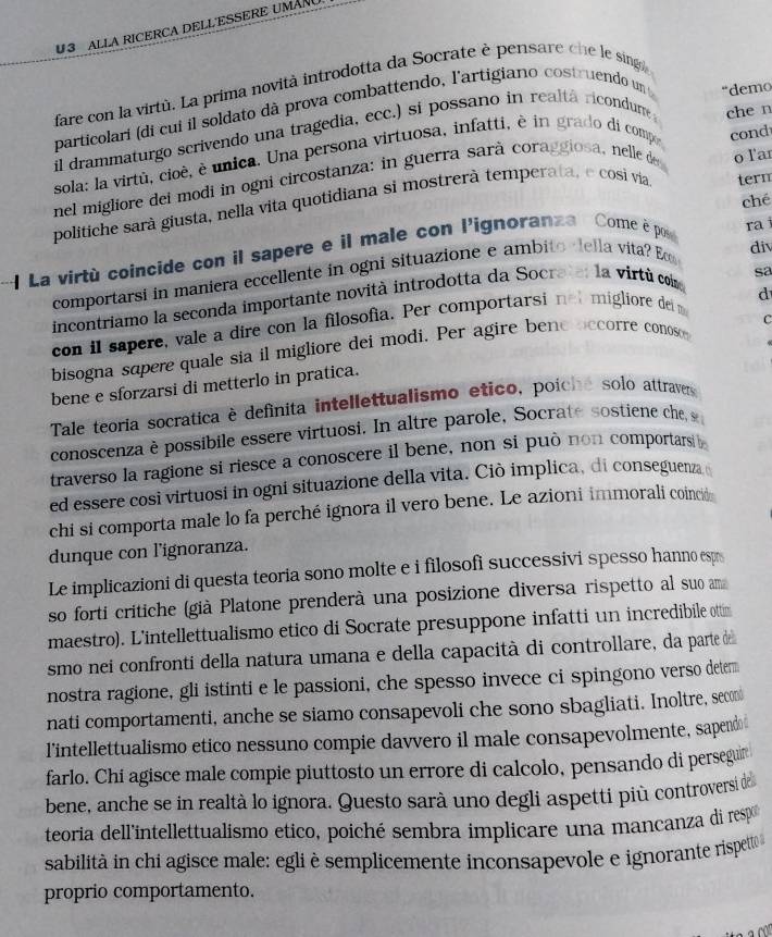 U3 ALLA RICERCA DELLESSERE UMAN
fare con la virtù. La prima novità introdotta da Socrate è pensare che le singo
particolari (di cui il soldato dà prova combattendo, l'artigiano costruendo un "demo
il drammaturgo scrivendo una tragedia, ecc.) si possano in realtá ricondume 
sola: la virtù, cioè, è unica. Una persona virtuosa, infatti, è in grado di compo che n
nel migliore dei modi in ogni circostanza: in guerra sará coraggiosa, nelle de cond
term
politiche sarà giusta, nella vita quotidiana si mostrerà temperata, e cosi víia o lar
ché
1 La virtù coincide con il sapere e il male con l'ignoranza  Come è pos ra 
comportarsi in maniera eccellente in ogni situazione e ambito eella vita? Eo div
sa
d
incontriamo la seconda importante novità introdotta da Socrate: la virtù com
c
con il sapere, vale a dire con la filosofia. Per comportarsi not migliore de m
bisogna sapere quale sia il migliore dei modi. Per agire bene occorre conoso
bene e sforzarsi di metterlo in pratica.
Tale teoria socratica è definita intellettualismo etico, poíche solo attravers
conoscenza è possibile essere virtuosi. In altre parole, Socraté sostiene ches
traverso la ragione si riesce a conoscere il bene, non si può non comportars b
ed essere cosi virtuosi in ogni situazione della vita. Ciò implica, di conseguenza 
chi si comporta male lo fa perché ignora il vero bene. Le azioni immorali coincide
dunque con l'ignoranza.
Le implicazioni di questa teoria sono molte e i filosofi successivi spesso hanno esp
so forti critiche (già Platone prenderà una posizione diversa rispetto al suo am
maestro). L'intellettualismo etico di Socrate presuppone infatti un incredibile ottim
smo nei confronti della natura umana e della capacità di controllare, da parte de
nostra ragione, gli istinti e le passioni, che spesso invece ci spingono verso deter
nati comportamenti, anche se siamo consapevoli che sono sbagliati. Inoltre, secon
l'intellettualismo etico nessuno compie davvero il male consapevolmente, sapend
farlo. Chi agisce male compie piuttosto un errore di calcolo, pensando di persegur
bene, anche se in realtà lo ignora. Questo sarà uno degli aspetti più controversi de
teoria dellintellettualismo etico, poiché sembra implicare una mancanza di resp
sabilità in chi agisce male: egli è semplicemente inconsapevole e ignorante rispeto
proprio comportamento.