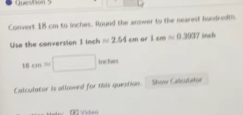 Convert 18 cm to inches. Round the answer to the nearest hundredth. 
Use the conversion 1 inch approx 2.54cm Gf 1cmapprox 0.3037 inch
18cmapprox □ Inches
Calculator is allowed for this question. Show Calculator 
E Video