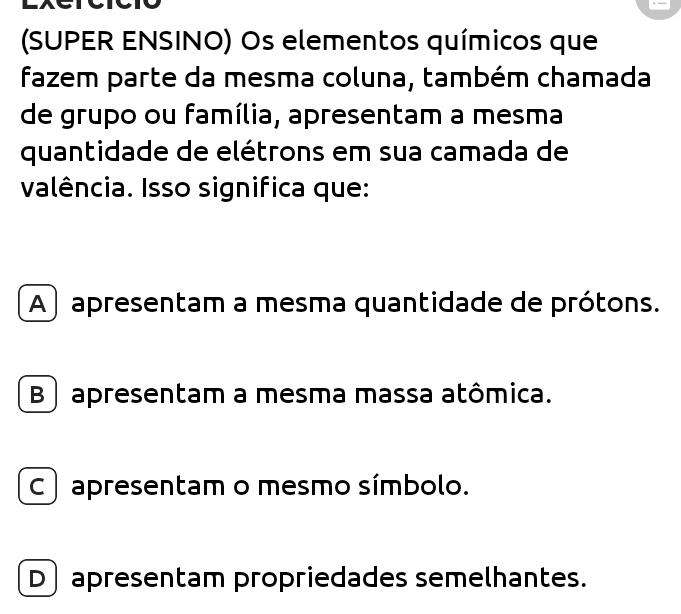 (SUPER ENSINO) Os elementos químicos que
fazem parte da mesma coluna, também chamada
de grupo ou família, apresentam a mesma
quantidade de elétrons em sua camada de
valência. Isso significa que:
A ) apresentam a mesma quantidade de prótons.
B apresentam a mesma massa atômica.
C apresentam o mesmo símbolo.
D] apresentam propriedades semelhantes.