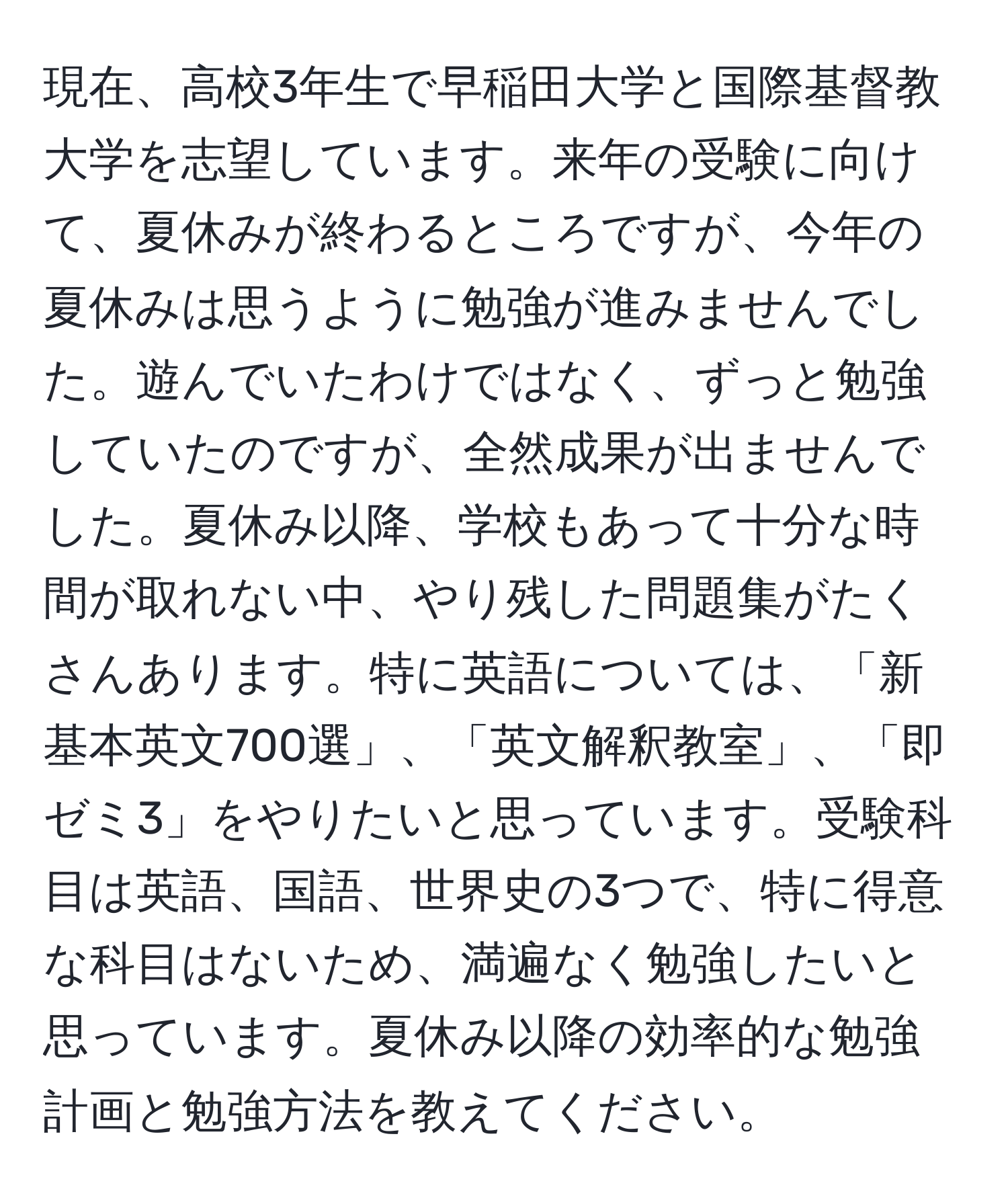 現在、高校3年生で早稲田大学と国際基督教大学を志望しています。来年の受験に向けて、夏休みが終わるところですが、今年の夏休みは思うように勉強が進みませんでした。遊んでいたわけではなく、ずっと勉強していたのですが、全然成果が出ませんでした。夏休み以降、学校もあって十分な時間が取れない中、やり残した問題集がたくさんあります。特に英語については、「新 基本英文700選」、「英文解釈教室」、「即ゼミ3」をやりたいと思っています。受験科目は英語、国語、世界史の3つで、特に得意な科目はないため、満遍なく勉強したいと思っています。夏休み以降の効率的な勉強計画と勉強方法を教えてください。