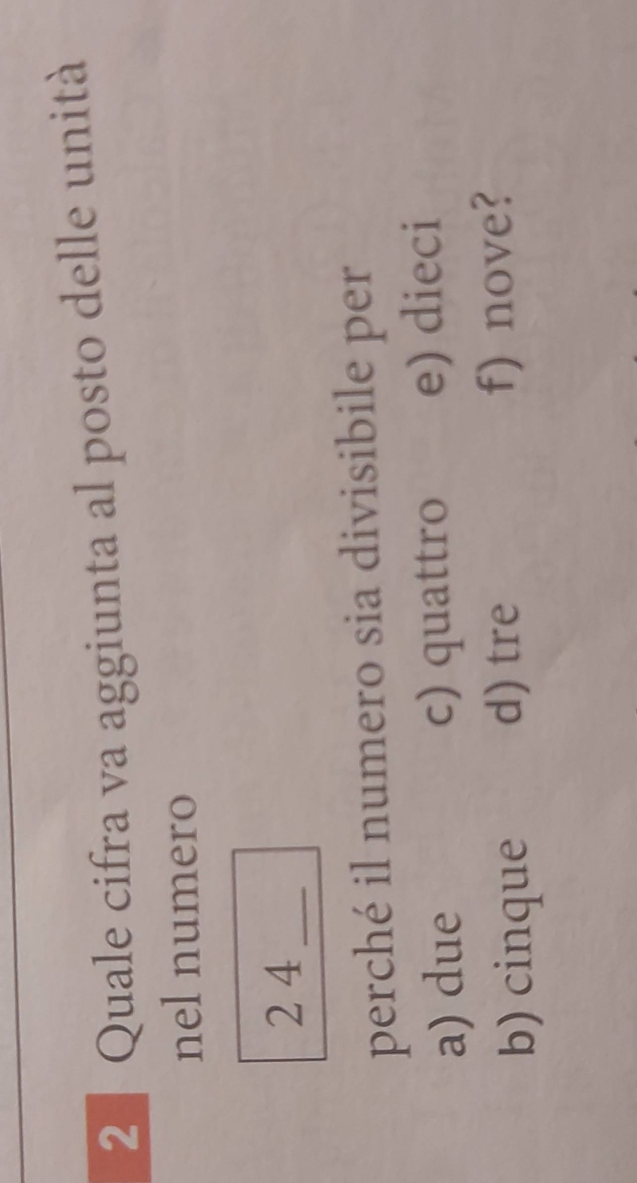 2 ª Quale cifra va aggiunta al posto delle unità
nel numero
2 4_
perché il numero sia divisibile per
a) due c) quattro e) dieci
b) cinque
d) tre f) nove?