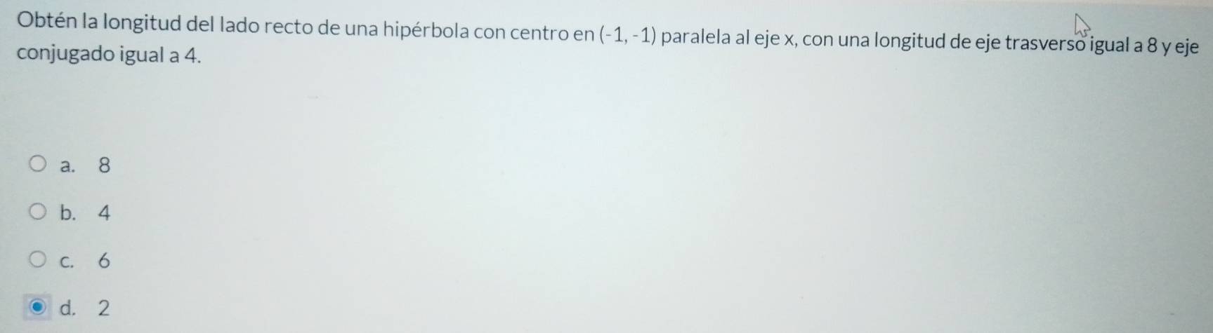 Obtén la longitud del lado recto de una hipérbola con centro en (-1,-1) paralela al eje x, con una longitud de eje trasverso igual a 8 y eje
conjugado igual a 4.
a. 8
b. 4
c. 6
d. 2