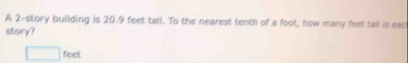 A 2 -story building is 20.9 feet tall. To the nearest tenth of a foot, how many feet tall is eac 
story?
□ feet