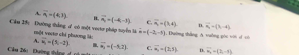 A. vector n_1=(4;3). B. vector n_2=(-4;-3). C. vector n_3=(3;4). D. vector n_4=(3;-4). 
Câầu 25: Đường thẳng đ có một vectơ pháp tuyến là vector n=(-2;-5). Đường thẳng Δ vuông góc với đ có
một vectơ chỉ phương là:
A. vector u_1=(5;-2). B. vector u_2=(-5;2). C. vector u_3=(2;5). D. vector u_4=(2;-5). 
Câu 26: Đường thắng đ cón