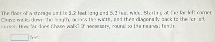 The floor of a storage unit is 8.2 feet long and 5.3 feet wide. Starting at the far left corner, 
Chase walks down the length, across the width, and then diagonally back to the far left 
corner. How far does Chase walk? If necessary, round to the nearest tenth.
□ feet