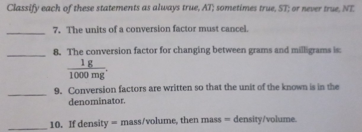 Classify each of these statements as always true, AT; sometimes true, ST; or never true, NT 
_ 
7. The units of a conversion factor must cancel. 
_8. The conversion factor for changing between grams and milligrams is:
 1g/1000mg . 
_9. Conversion factors are written so that the unit of the known is in the 
denominator. 
_10. If density = mass/volume, then mass = density/volume.