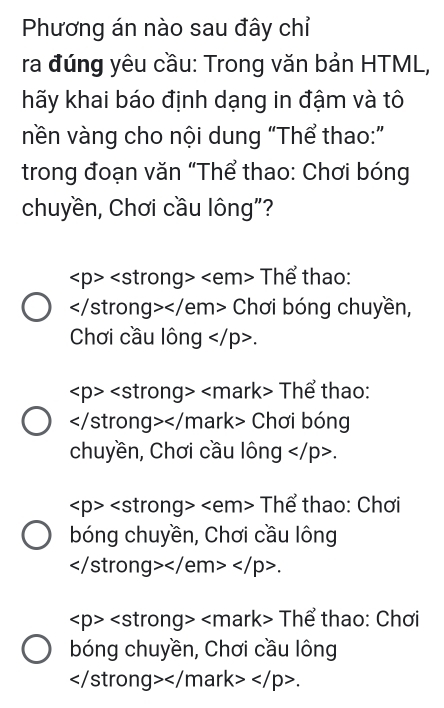 Phương án nào sau đây chỉ
ra đúng yêu cầu: Trong văn bản HTML,
hãy khai báo định dạng in đậm và tô
nền vàng cho nội dung “Thể thao:”
trong đoạn văn “Thể thao: Chơi bóng
chuyền, Chơi cầu lông"?
∠ p>∠ s trong> Thể thao:
∠ |c stron g></ Yem> Chơi bóng chuyền,
Chơi cầu lông .
∠ p>∠ s trong Thể thao:
4 Chơi bóng
chuyền, Chơi cầu lông .
∠ p>∠ s trong> Thể thao: Chơi
bóng chuyền, Chơi cầu lông
</ em .
∠ p>∠ s strong> Thể thao: Chơi
bóng chuyền, Chơi cầu lông
ark k> .