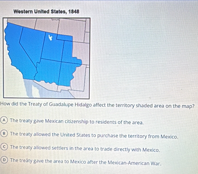 How did the Treaty of Guadalupe Hidalgo affect the territory shaded area on the map?
A) The treaty gave Mexican citizenship to residents of the area.
B) The treaty allowed the United States to purchase the territory from Mexico.
c) The treaty allowed settlers in the area to trade directly with Mexico.
D) The treåty gave the area to Mexico after the Mexican-American War.