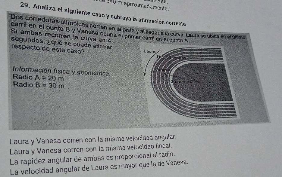 amente.
ue 540 m aproximadamente."
29. Analiza el siguiente caso y subraya la afirmación correcta
Dos corredoras olímpicas corren en la pista y al llegar a la curva Laura se ubica en el último
carril en el punto B y Vanesa ocupa el primér carrií en el punto A.
Si ambas recorren la curva en 4
segundos, ¿qué se puede afirmar
respecto de este caso? Laura
B
Información física y geométrica.
Radio A=20m
Radio B=30m
20 metos
Laura y Vanesa corren con la misma velocidad angular.
Laura y Vanesa corren con la misma velocidad lineal.
La rapidez angular de ambas es proporcional al radio.
La velocidad angular de Laura es mayor que la de Vanesa.