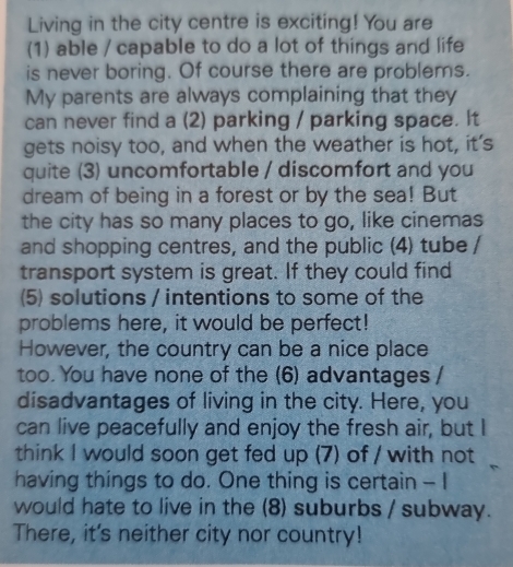 Living in the city centre is exciting! You are 
(1) able / capable to do a lot of things and life 
is never boring. Of course there are problems. 
My parents are always complaining that they 
can never find a (2) parking / parking space. It 
gets noisy too, and when the weather is hot, it's 
quite (3) uncomfortable / discomfort and you 
dream of being in a forest or by the sea! But 
the city has so many places to go, like cinemas 
and shopping centres, and the public (4) tube / 
transport system is great. If they could find 
5) solutions / intentions to some of the 
problems here, it would be perfect! 
However, the country can be a nice place 
too. You have none of the (6) advantages / 
disadvantages of living in the city. Here, you 
can live peacefully and enjoy the fresh air, but I 
think I would soon get fed up (7) of / with not 
having things to do. One thing is certain - I 
would hate to live in the (8) suburbs / subway. 
There, it's neither city nor country!