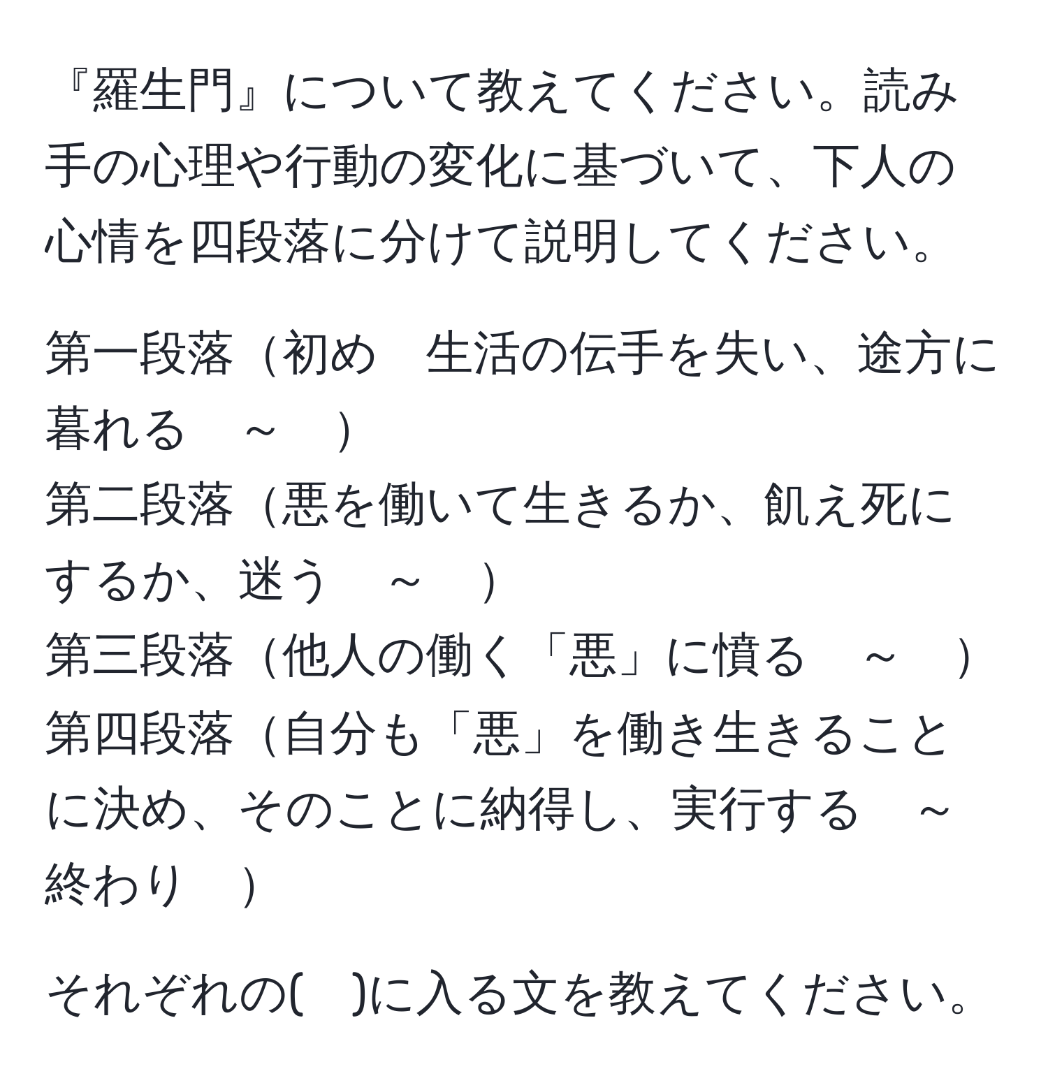 『羅生門』について教えてください。読み手の心理や行動の変化に基づいて、下人の心情を四段落に分けて説明してください。

第一段落初め　生活の伝手を失い、途方に暮れる　～　
第二段落悪を働いて生きるか、飢え死にするか、迷う　～　
第三段落他人の働く「悪」に憤る　～　
第四段落自分も「悪」を働き生きることに決め、そのことに納得し、実行する　～　終わり　

それぞれの(　)に入る文を教えてください。