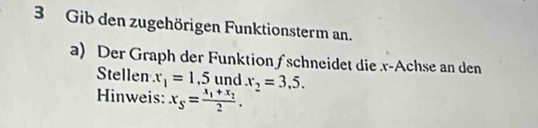 Gib den zugehörigen Funktionsterm an. 
a) Der Graph der Funktion ∫schneidet die x -Achse an den 
Stellen x_1=1,5 und x_2=3,5. 
Hinweis: x_S=frac x_1+x_22.